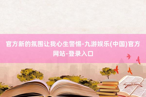 官方新的氛围让我心生警惕-九游娱乐(中国)官方网站-登录入口