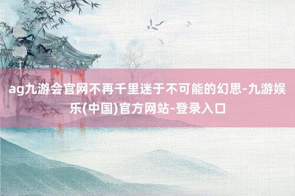 ag九游会官网不再千里迷于不可能的幻思-九游娱乐(中国)官方网站-登录入口