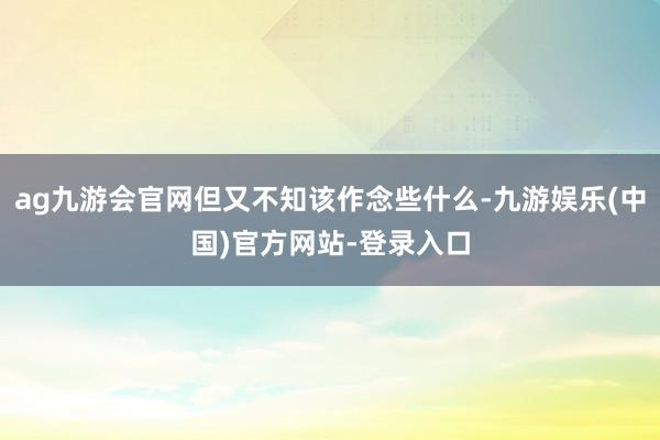 ag九游会官网但又不知该作念些什么-九游娱乐(中国)官方网站-登录入口