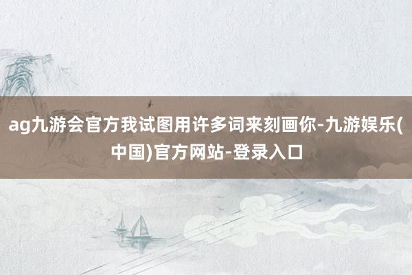 ag九游会官方我试图用许多词来刻画你-九游娱乐(中国)官方网站-登录入口
