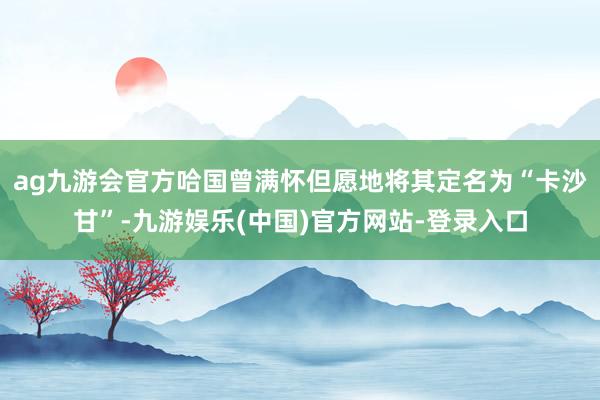 ag九游会官方哈国曾满怀但愿地将其定名为“卡沙甘”-九游娱乐(中国)官方网站-登录入口