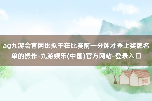 ag九游会官网比拟于在比赛前一分钟才登上奖牌名单的振作-九游娱乐(中国)官方网站-登录入口