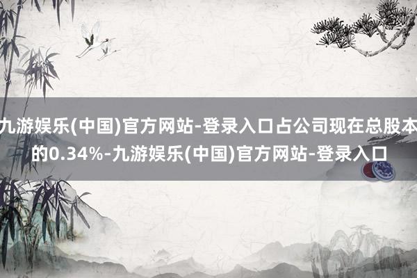 九游娱乐(中国)官方网站-登录入口占公司现在总股本的0.34%-九游娱乐(中国)官方网站-登录入口