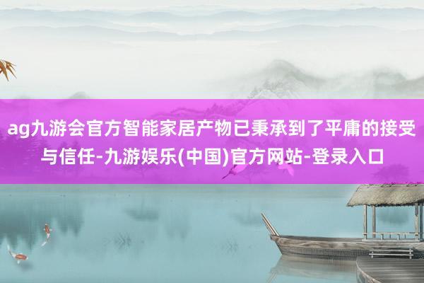 ag九游会官方智能家居产物已秉承到了平庸的接受与信任-九游娱乐(中国)官方网站-登录入口