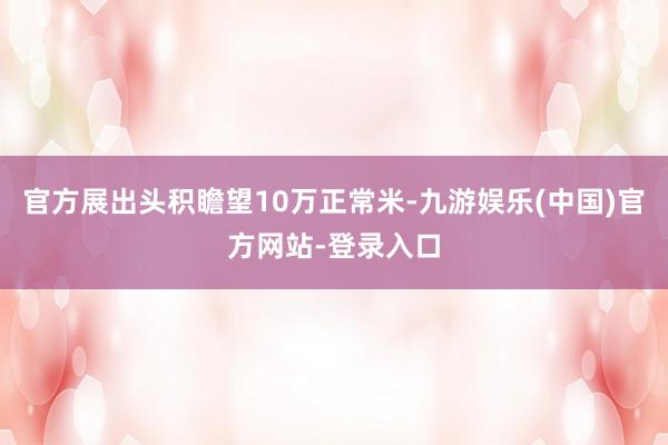 官方展出头积瞻望10万正常米-九游娱乐(中国)官方网站-登录入口