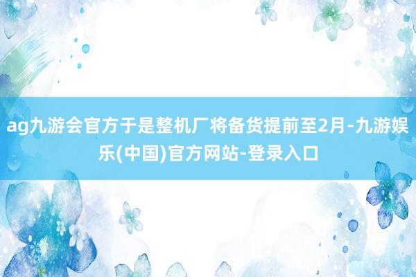 ag九游会官方于是整机厂将备货提前至2月-九游娱乐(中国)官方网站-登录入口