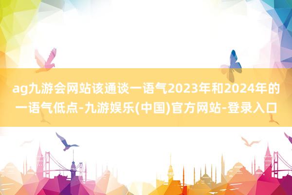 ag九游会网站该通谈一语气2023年和2024年的一语气低点-九游娱乐(中国)官方网站-登录入口