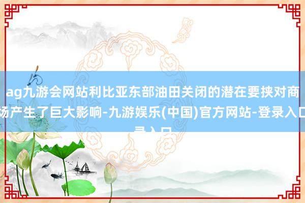 ag九游会网站利比亚东部油田关闭的潜在要挟对商场产生了巨大影响-九游娱乐(中国)官方网站-登录入口