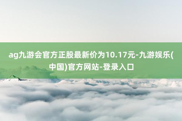 ag九游会官方正股最新价为10.17元-九游娱乐(中国)官方网站-登录入口