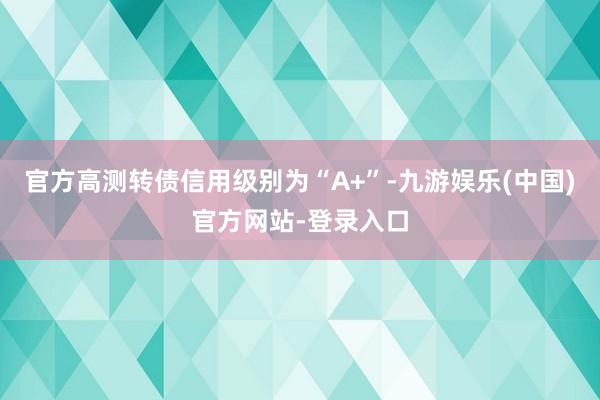 官方高测转债信用级别为“A+”-九游娱乐(中国)官方网站-登录入口