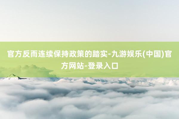 官方反而连续保持政策的踏实-九游娱乐(中国)官方网站-登录入口