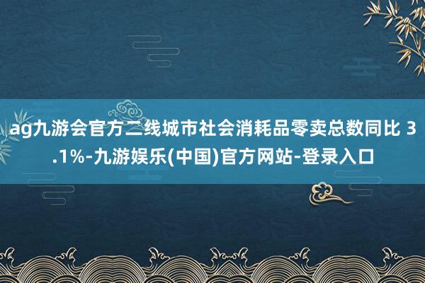 ag九游会官方二线城市社会消耗品零卖总数同比 3.1%-九游娱乐(中国)官方网站-登录入口