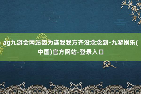 ag九游会网站因为连我我方齐没念念到-九游娱乐(中国)官方网站-登录入口