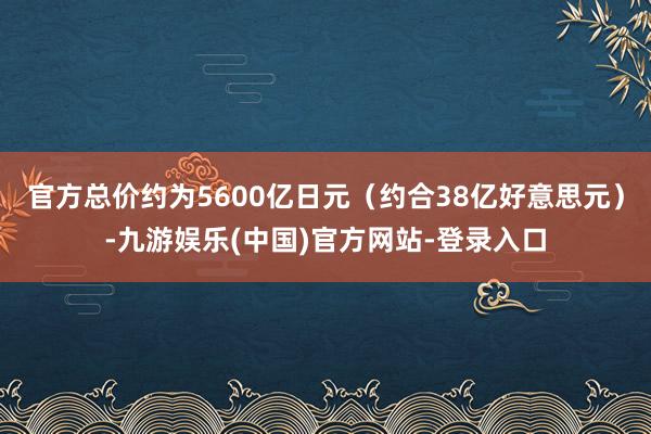 官方总价约为5600亿日元（约合38亿好意思元）-九游娱乐(中国)官方网站-登录入口