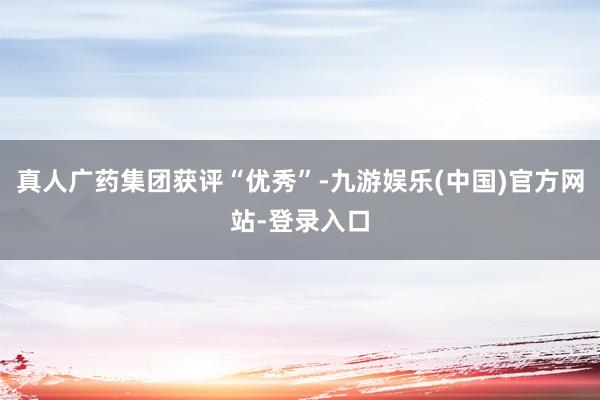 真人广药集团获评“优秀”-九游娱乐(中国)官方网站-登录入口