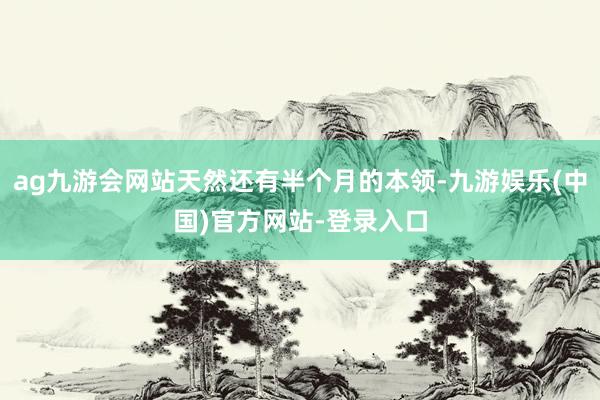 ag九游会网站天然还有半个月的本领-九游娱乐(中国)官方网站-登录入口