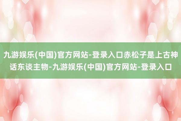 九游娱乐(中国)官方网站-登录入口赤松子是上古神话东谈主物-九游娱乐(中国)官方网站-登录入口