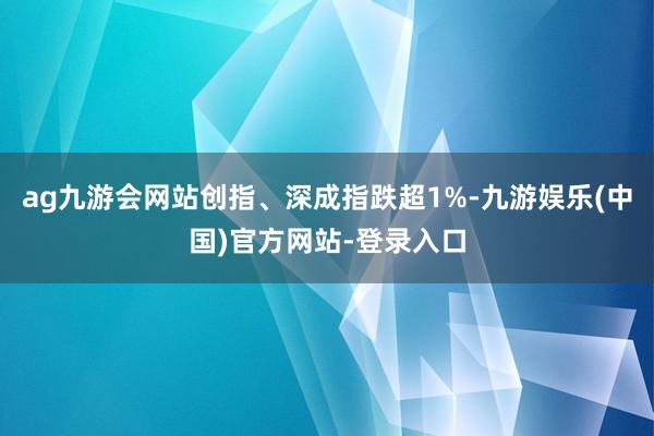 ag九游会网站创指、深成指跌超1%-九游娱乐(中国)官方网站-登录入口