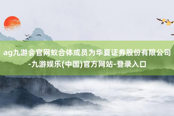 ag九游会官网蚁合体成员为华夏证券股份有限公司-九游娱乐(中国)官方网站-登录入口