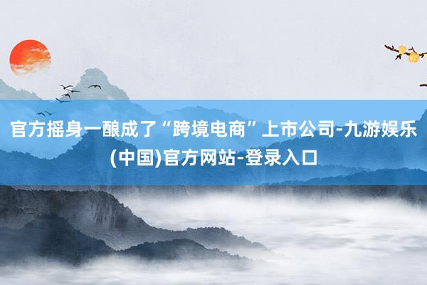 官方摇身一酿成了“跨境电商”上市公司-九游娱乐(中国)官方网站-登录入口