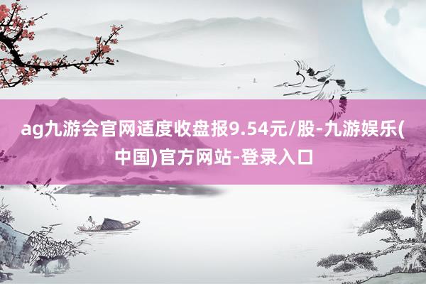 ag九游会官网适度收盘报9.54元/股-九游娱乐(中国)官方网站-登录入口