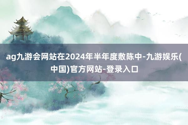 ag九游会网站在2024年半年度敷陈中-九游娱乐(中国)官方网站-登录入口