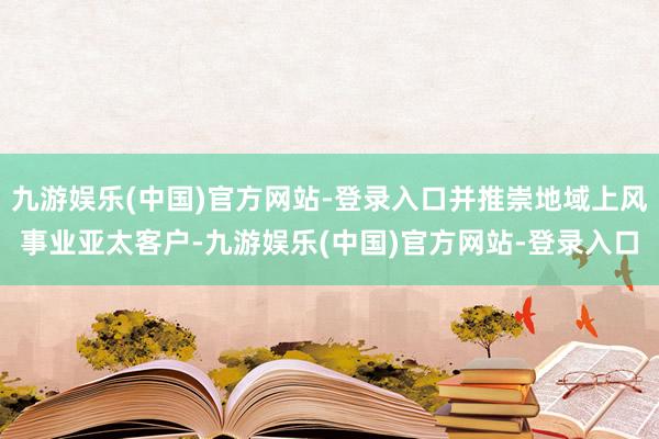 九游娱乐(中国)官方网站-登录入口并推崇地域上风事业亚太客户-九游娱乐(中国)官方网站-登录入口