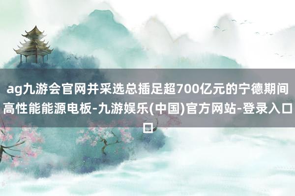 ag九游会官网并采选总插足超700亿元的宁德期间高性能能源电板-九游娱乐(中国)官方网站-登录入口