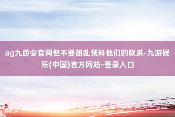 ag九游会官网但不要胡乱预料他们的联系-九游娱乐(中国)官方网站-登录入口