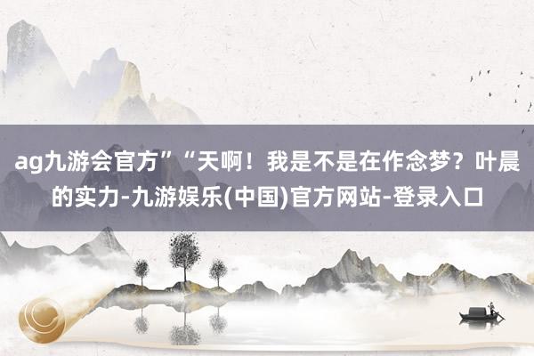 ag九游会官方”“天啊！我是不是在作念梦？叶晨的实力-九游娱乐(中国)官方网站-登录入口