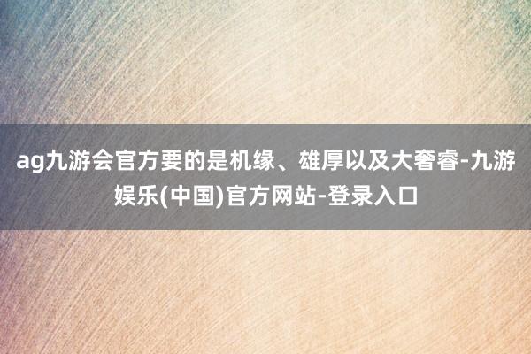 ag九游会官方要的是机缘、雄厚以及大奢睿-九游娱乐(中国)官方网站-登录入口