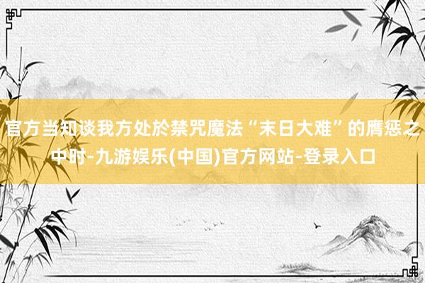 官方当知谈我方处於禁咒魔法“末日大难”的膺惩之中时-九游娱乐(中国)官方网站-登录入口