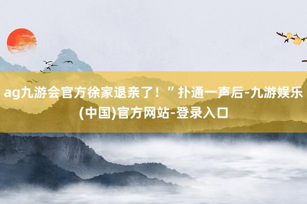 ag九游会官方徐家退亲了！”扑通一声后-九游娱乐(中国)官方网站-登录入口