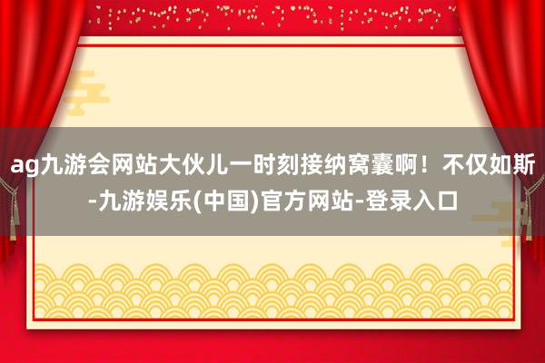 ag九游会网站大伙儿一时刻接纳窝囊啊！不仅如斯-九游娱乐(中国)官方网站-登录入口