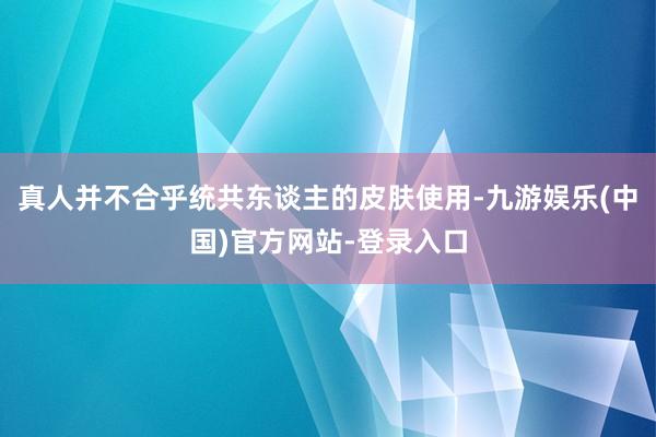 真人并不合乎统共东谈主的皮肤使用-九游娱乐(中国)官方网站-登录入口