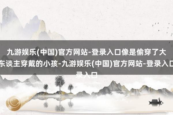 九游娱乐(中国)官方网站-登录入口像是偷穿了大东谈主穿戴的小孩-九游娱乐(中国)官方网站-登录入口