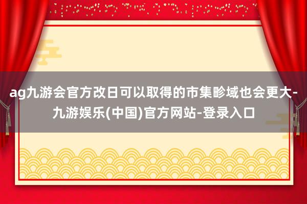 ag九游会官方改日可以取得的市集畛域也会更大-九游娱乐(中国)官方网站-登录入口