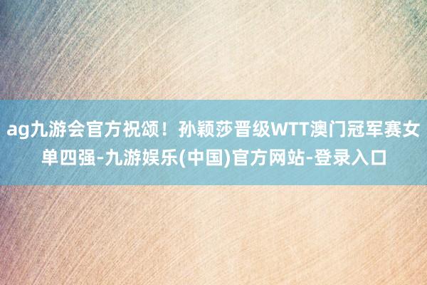 ag九游会官方祝颂！孙颖莎晋级WTT澳门冠军赛女单四强-九游娱乐(中国)官方网站-登录入口