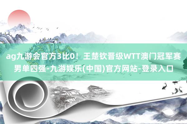 ag九游会官方3比0！王楚钦晋级WTT澳门冠军赛男单四强-九游娱乐(中国)官方网站-登录入口