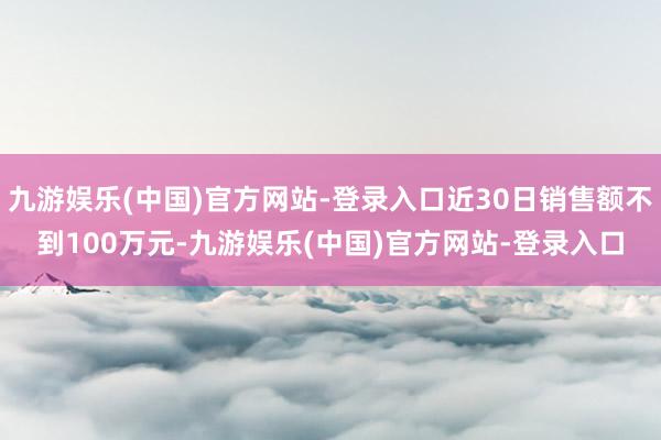 九游娱乐(中国)官方网站-登录入口近30日销售额不到100万元-九游娱乐(中国)官方网站-登录入口