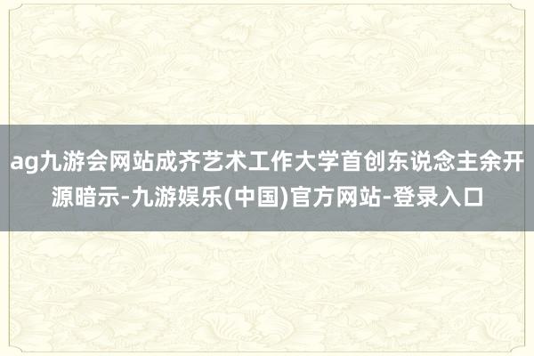 ag九游会网站成齐艺术工作大学首创东说念主余开源暗示-九游娱乐(中国)官方网站-登录入口