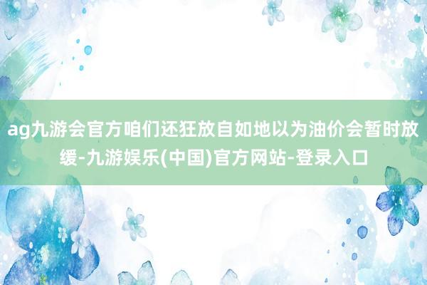 ag九游会官方咱们还狂放自如地以为油价会暂时放缓-九游娱乐(中国)官方网站-登录入口