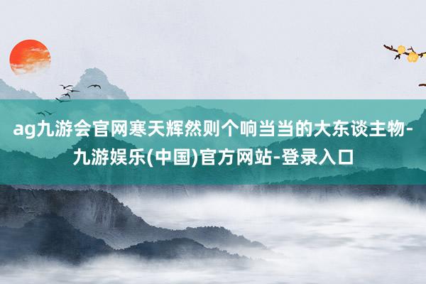 ag九游会官网寒天辉然则个响当当的大东谈主物-九游娱乐(中国)官方网站-登录入口