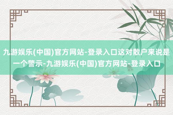 九游娱乐(中国)官方网站-登录入口这对散户来说是一个警示-九游娱乐(中国)官方网站-登录入口