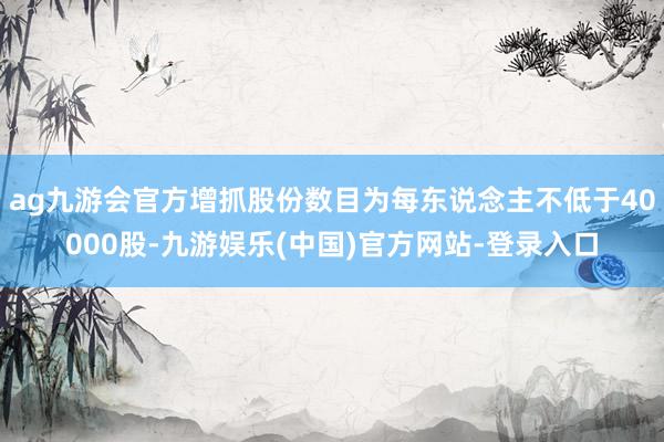 ag九游会官方增抓股份数目为每东说念主不低于40000股-九游娱乐(中国)官方网站-登录入口