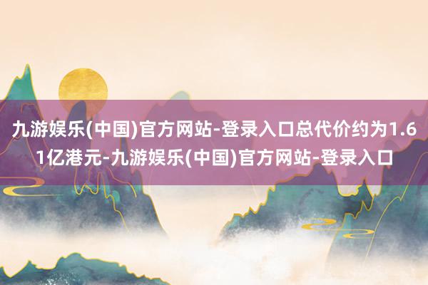 九游娱乐(中国)官方网站-登录入口总代价约为1.61亿港元-九游娱乐(中国)官方网站-登录入口