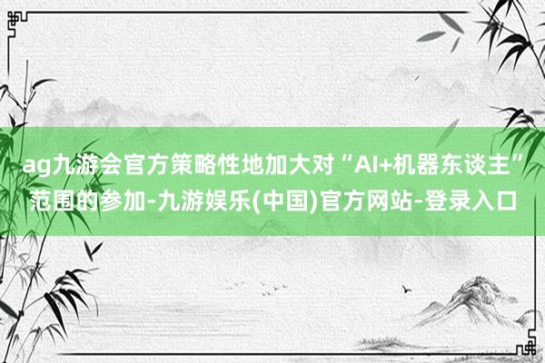 ag九游会官方策略性地加大对“AI+机器东谈主”范围的参加-九游娱乐(中国)官方网站-登录入口