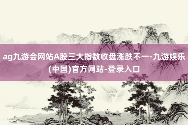 ag九游会网站A股三大指数收盘涨跌不一-九游娱乐(中国)官方网站-登录入口