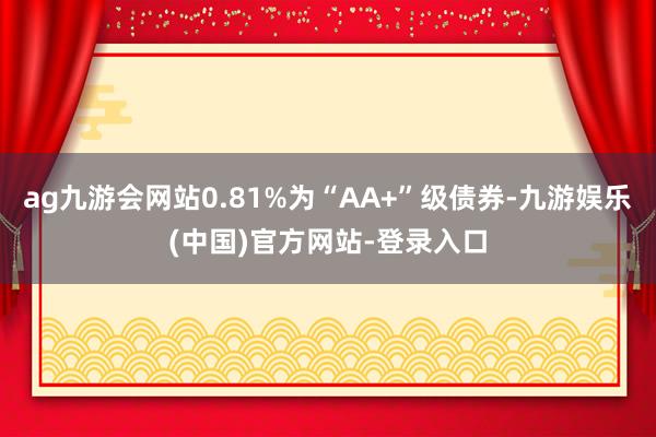 ag九游会网站0.81%为“AA+”级债券-九游娱乐(中国)官方网站-登录入口