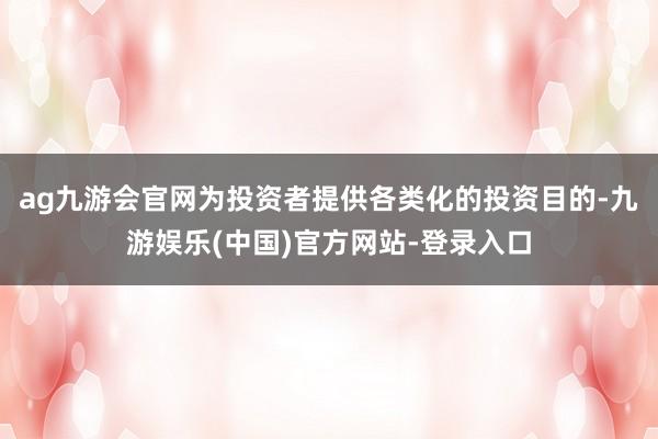 ag九游会官网为投资者提供各类化的投资目的-九游娱乐(中国)官方网站-登录入口